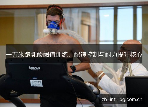 一万米跑乳酸阈值训练,配速控制与耐力提升核心 一万米跑乳酸阈值训练,配速控制与耐力提升核心