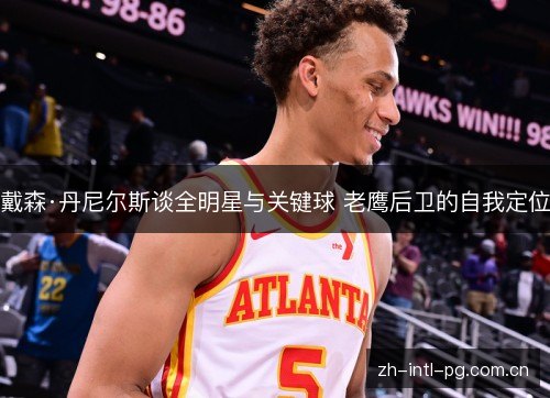 戴森·丹尼尔斯谈全明星与关键球 老鹰后卫的自我定位 戴森·丹尼尔斯谈全明星与关键球 老鹰后卫的自我定位